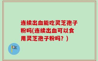 连续出血能吃灵芝孢子粉吗(连续出血可以食用灵芝孢子粉吗？)