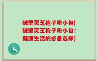 破壁灵芝孢子粉小包(破壁灵芝孢子粉小包：健康生活的必备选择)
