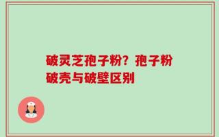 破灵芝孢子粉？孢子粉破壳与破壁区别