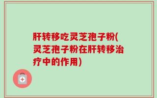 肝转移吃灵芝孢子粉(灵芝孢子粉在肝转移治疗中的作用)