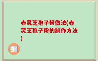 赤灵芝孢子粉做法(赤灵芝孢子粉的制作方法)