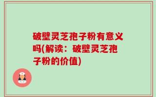 破壁灵芝孢子粉有意义吗(解读：破壁灵芝孢子粉的价值)