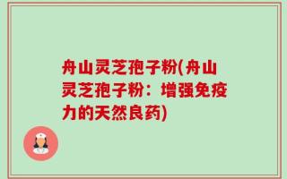 舟山灵芝孢子粉(舟山灵芝孢子粉：增强免疫力的天然良药)