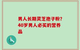 男人长期灵芝孢子粉？40岁男人必买的营养品