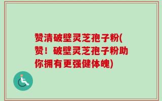 赞清破壁灵芝孢子粉(赞！破壁灵芝孢子粉助你拥有更强健体魄)