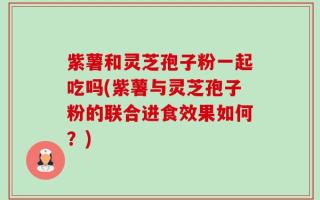 紫薯和灵芝孢子粉一起吃吗(紫薯与灵芝孢子粉的联合进食效果如何？)