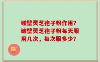 碰壁灵芝孢子粉作用？破壁灵芝孢子粉每天服用几次，每次服多少？