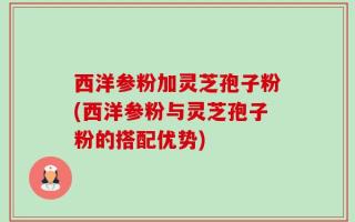 西洋参粉加灵芝孢子粉(西洋参粉与灵芝孢子粉的搭配优势)