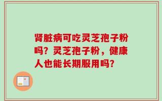 肾脏病可吃灵芝孢子粉吗？灵芝孢子粉，健康人也能长期服用吗？