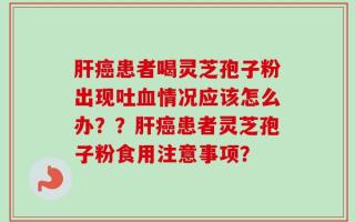 肝癌患者喝灵芝孢子粉出现吐血情况应该怎么办？？肝癌患者灵芝孢子粉食用注意事项？