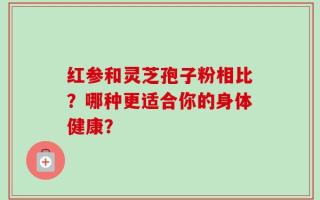 红参和灵芝孢子粉相比？哪种更适合你的身体健康？