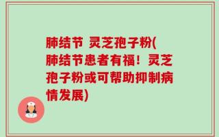 肺结节 灵芝孢子粉(肺结节患者有福！灵芝孢子粉或可帮助抑制病情发展)