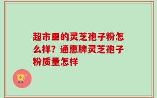 超市里的灵芝孢子粉怎么样？通惠牌灵芝孢子粉质量怎样