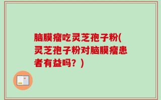 脑膜瘤吃灵芝孢子粉(灵芝孢子粉对脑膜瘤患者有益吗？)