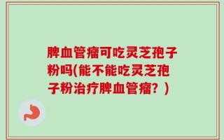 脾血管瘤可吃灵芝孢子粉吗(能不能吃灵芝孢子粉治疗脾血管瘤？)