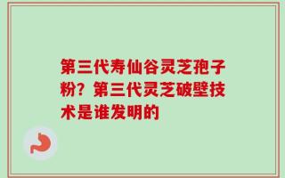 第三代寿仙谷灵芝孢子粉？第三代灵芝破壁技术是谁发明的
