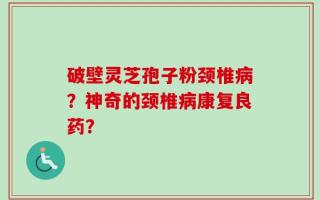 破壁灵芝孢子粉颈椎病？神奇的颈椎病康复良药？