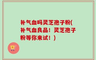 补气血吗灵芝孢子粉(补气血良品！灵芝孢子粉等你来试！)