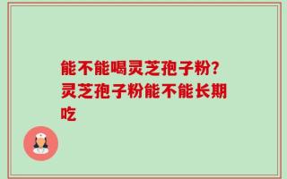 能不能喝灵芝孢子粉？灵芝孢子粉能不能长期吃