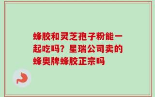 蜂胶和灵芝孢子粉能一起吃吗？星瑞公司卖的蜂奥牌蜂胶正宗吗