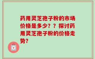 药用灵芝孢子粉的市场价格是多少？？探讨药用灵芝孢子粉的价格走势？