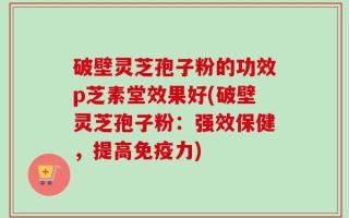 破壁灵芝孢子粉的功效p芝素堂效果好(破壁灵芝孢子粉：强效保健，提高免疫力)