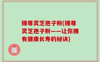 臻尊灵芝孢子粉(臻尊灵芝孢子粉——让你拥有健康长寿的秘诀)