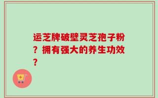 运芝牌破壁灵芝孢子粉？拥有强大的养生功效？