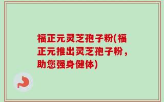 福正元灵芝孢子粉(福正元推出灵芝孢子粉，助您强身健体)