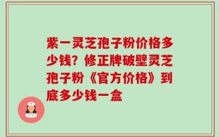 紫一灵芝孢子粉价格多少钱？修正牌破壁灵芝孢子粉《官方价格》到底多少钱一盒