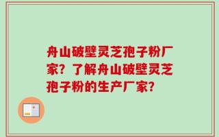 舟山破壁灵芝孢子粉厂家？了解舟山破壁灵芝孢子粉的生产厂家？
