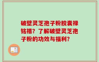 破壁灵芝孢子粉胶囊禄铭禧？了解破壁灵芝孢子粉的功效与福利？