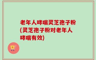 老年人哮喘灵芝孢子粉(灵芝孢子粉对老年人哮喘有效)