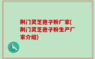 荆门灵芝孢子粉厂家(荆门灵芝孢子粉生产厂家介绍)