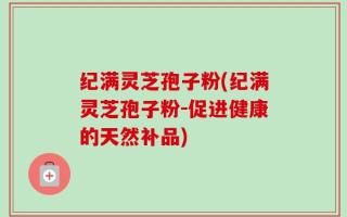 纪满灵芝孢子粉(纪满灵芝孢子粉-促进健康的天然补品)