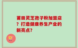 莆田灵芝孢子粉加盟店？打造健康养生产业的新亮点？