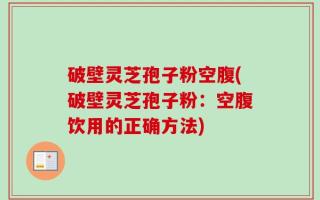 破壁灵芝孢子粉空腹(破壁灵芝孢子粉：空腹饮用的正确方法)