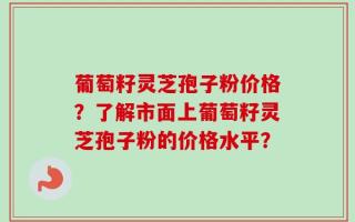 葡萄籽灵芝孢子粉价格？了解市面上葡萄籽灵芝孢子粉的价格水平？