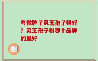 粤微牌子灵芝孢子粉好？灵芝孢子粉哪个品牌的最好