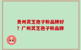 贵州灵芝孢子粉品牌好？广州灵芝孢子粉品牌