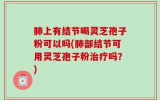 肺上有结节喝灵芝孢子粉可以吗(肺部结节可用灵芝孢子粉治疗吗？)