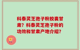 科泰灵芝孢子粉胶囊甘肃？科泰灵芝孢子粉的功效和甘肃产地介绍？