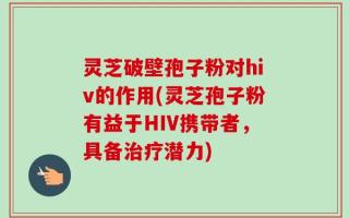 灵芝破壁孢子粉对hiv的作用(灵芝孢子粉有益于HIV携带者，具备治疗潜力)