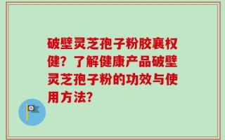 破壁灵芝孢子粉胶襄权健？了解健康产品破壁灵芝孢子粉的功效与使用方法？