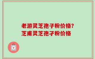老游灵芝孢子粉价格？芝甫灵芝孢孑粉价格