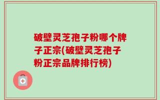 破壁灵芝孢子粉哪个牌子正宗(破壁灵芝孢子粉正宗品牌排行榜)