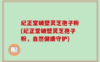 纪正堂破壁灵芝孢子粉(纪正堂破壁灵芝孢子粉，自然健康守护)