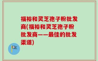 福裕和灵芝孢子粉批发商(福裕和灵芝孢子粉批发商——最佳的批发渠道)