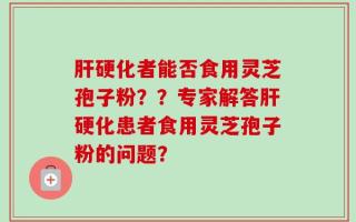 肝硬化者能否食用灵芝孢子粉？？专家解答肝硬化患者食用灵芝孢子粉的问题？