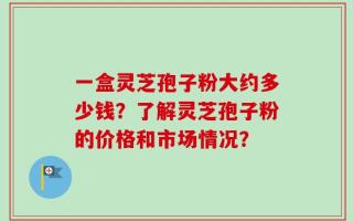 一盒灵芝孢子粉大约多少钱？了解灵芝孢子粉的价格和市场情况？
